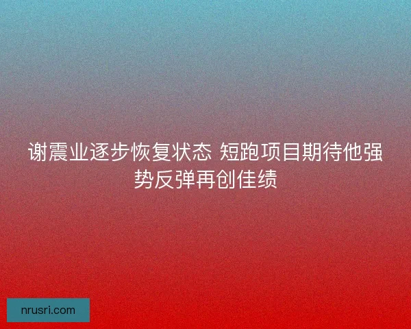 谢震业逐步恢复状态 短跑项目期待他强势反弹再创佳绩