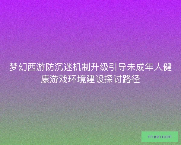 梦幻西游防沉迷机制升级引导未成年人健康游戏环境建设探讨路径