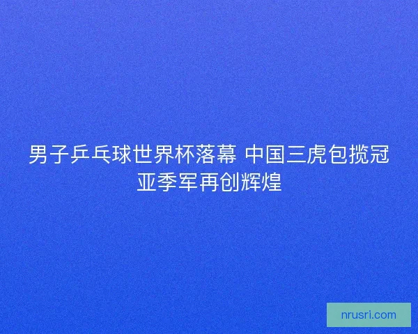 男子乒乓球世界杯落幕 中国三虎包揽冠亚季军再创辉煌