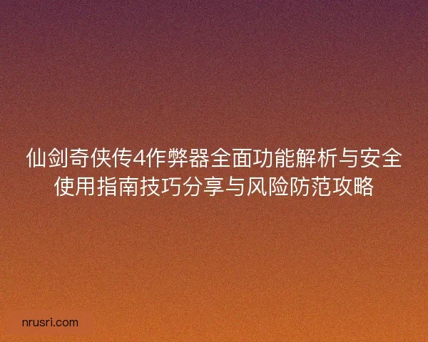 仙剑奇侠传4作弊器全面功能解析与安全使用指南技巧分享与风险防范攻略